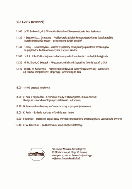 Program sesji 30.11.2017 roku. Po kliknięciu otworzy się program w większym rozmiarze, w pdf. Tekst programu: 11.00 dr W. Borkowski, dr J. Wysocki - Działalność konserwatorska Jana Jaskanisa, 11.20 J. Brzozowski, J. Siemaszko - Problematyka działań konserwatorskich na Suwalszczyźnie i wschodniej części Mazur - perspektywa dwóch pokoleń, 11.40 R. Odoj - Suwalszczyzna - obszar współpracy powojennego pokolenia archeologów na przykładzie badań cmentarzyska w Żywej Wodzie, 12.00 prof. Z. Kobyliński - najnowsze badania grodzisk na ziemiach zachodniobałtyjskich, 12.20 dr M. Engel, C. Sobczak - Międzyrzecze Biebrzy i Supraśli w świetle badań LIDAR, 12.40 dr hab. M. Karczewski - Archeologia środowiska kultury bogaczewskiej i sudowskiej - od czasów Kompleksowej Ekspedycji Jaćwieskiej do dziś, 13.00 - 14.00 przerwa lunchowa, 14.20 dr hab. P. Szymański - Ceramika z osady w Osowej (stanowisko 2) koło Suwałk. Uwagi na temat chronologii i przynależności kulturowej, 14.40 G. Iwanowska - powroty na Suwalszczyznę - prospekcje terenowe, 15.00 K. Rusin - Badania kurhanu w Taolinie, gmina Janów, 15.20 P. Iwanicki - Obrządek pogrzebowy w świetle materiałów z cmentarzyska w Czerwonym Dworze, 15.40 dr W. Brzeziński - podsumowanie i zamknięcie konferencji.
