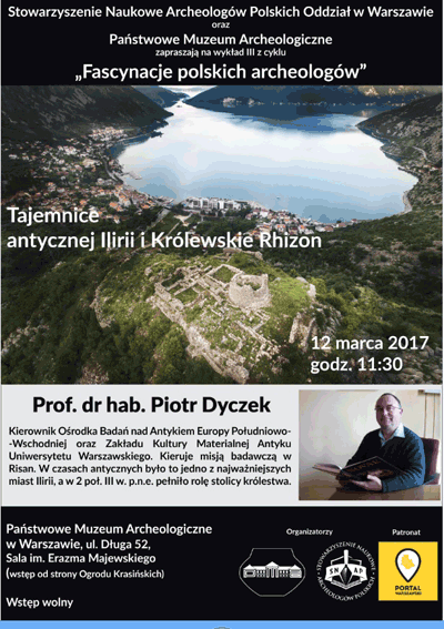 Plakat - zaproszenie na wykład 3 z cyklu "Fascynacje polskich archeologów". Treść plakatu: Stowarzyszenie Naukowe Archeologów Polskich Oddział w Warszawie oraz Państwowe Muzeum Archeologiczne zapraszają 12 marca 2017 roku o godzinie 11.30 na wykład "Tajemnice antycznej Ilirii i Królewskie Rhizon. Wykład wygłosi profesor dr hab. Piotr Dyczek - Kierownik Ośrodka Badań nad Antykiem Europy Południowo-Wschodniej oraz Zakładu Kultury Materialnej Antyku Uniwersytetu Warszawskiego. Kieruje on misją badawczą w Risan. W czasach antycznych było to jedno z najważniejszych miast Ilirii, a w drugiej połowie trzeciego wieku przed naszą erą pełniło rolę stolicy królestwa. Wstęp na wykład wolny. Sala imienia Erazma Majewskiego. Wejście od Ogrodu Krasińskich.