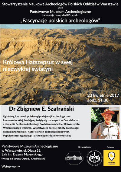 Plakat - zaproszenie na wykład 4 z cyklu "Fascynacje polskich archeologów". Treść plakatu: Stowarzyszenie Naukowe Archeologów Polskich Oddział w Warszawie oraz Państwowe Muzeum Archeologiczne zapraszają 23 kwietnia 2017 roku o godzinie 11.30 na wykład dr Zbigniewa E. Szafrańskiego "Królowa Hatszepsut w swej niezwykłej świątyni". Dr Zbigniew E. Szafrański - egiptolog, kierownik polsko-egipskiej misji archeologiczno - konserwatorskiej, badającej świątynię Hatszepsut w Deir el-Bahari z ramienia Centrum Archeologii Śródziemnomorskiej Uniwersytetu Warszawskiego w Kairze. Współtwórca polskiej szkoły - archeologii śródziemnomorskiej. Autor licznych publikacji naukowych. Popularyzator egiptologii i archeologii śródziemnomorskiej. Wstęp na wykład wolny. Sala imienia Erazma Majewskiego. Wejście od Ogrodu Krasińskich.