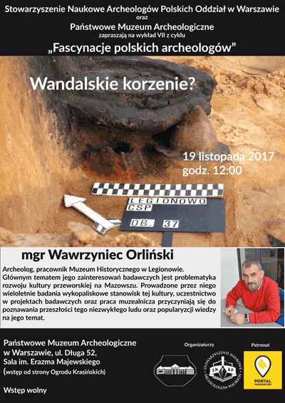 Plakat - zaproszenie na wykład 7 z cyklu "Fascynacje polskich archeologów". Treść plakatu: Stowarzyszenie Naukowe Archeologów Polskich Oddział w Warszawie oraz Państwowe Muzeum Archeologiczne zapraszają 19 listopada 2017 roku o godzinie 12.00 na wykład Wawrzyńca Orlińskiego "Wandalskie korzenie?" Mgr Wawrzyniec Orliński - archeolog, pracownik Muzeum Historycznego w Legionowie. Głównym tematem jego zainteresowań badawczych jest problematyka rozwoju kultury przeworskiej na Mazowszu. Prowadzone przez niego wieloletnie badania wykopaliskowe stanowisk tej kultury, uczestnictwo w projektach badawczych oraz praca muzealnicza przyczyniają sie do poznawania przeszłości tego niezwykłego ludu oraz popularyzacji wiedzy na jego temat. Wstęp wolny. Sala imienia Erazma Majewskiego. Wstęp od strony Ogrodu Krasińskich.