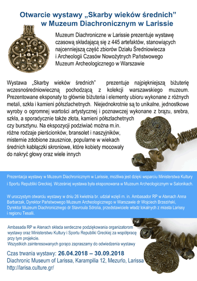 Plakat z informacją o otwarciu wystawy "Skarby wieków średnich" w Muzeum Diachronicznym w Larissie. Po kliknięciu plakat otworzy się w większym rozmiarze. Tekst na plakacie: Muzeum Diachroniczne w Larissie prezentuje wystawę czasową składającą się z 445 artefaktów, stanowiących najcenniejszą część zbiorów Działu Średniowiecza i Archeologii Czasów Nowożytnych Państwowego Muzeum Archeologicznego w Warszawie. Wystawa "Skarby wieków średnich" prezentuje najpiękniejszą biżuterię wczesnośredniowieczną pochodzącą z kolekcji warszawskiego muzeum. Prezentowane eksponaty to głównie biżuteria i elementy ubioru wykonane z różnych metali, szkła i kamieni półszlachetnych. Niejednokrotnie są to unikalne, jednostkowe wyroby o ogromnej wartości artystycznej i poznawczej wykonane z brązu, srebra, szkła, a sporadycznie także złota, kamieni półszlachetnych czy bursztynu. Na ekspozycji podziwiać można m.in. różne rodzaje pierścionków, bransolet i naszyjników misternie zdobione zausznice, popularne w wiekach średnich kabłączki skroniowe, które kobiety mocowały do nakryć głowy oraz wiele innych. Prezentacja wystawy w Muzeum Diachronicznym w Larissie mozliwa jest dzieki wsparciu Ministerstwa Kultury i Sportu Republiki Greckiej. Wczesniej wystawa była eksponowana w Muzeum Archeologicznym w Salonikach. W uroczystym otwarciu wystawy w dniu 26 kwietnia br. udział wzięli m.in. Ambasador RP w Atenach Anna Barbarzak, Dyrektor Państwowego Muzeum Archeologicznego w Warszawie dr Wojciech Brzeziński, Dyrektor Muzeum Diachronicznego dr Stavroula Sdrolia, przedstawiciele władz lokalnych z miasta Larissy i regionu Tesalii. Ambasada RP w Atenach składa serdeczne podziękowania organizatorom wystawy oraz Ministerstwu Kultury i Sportu Republiki Greckiej za współpracę przy tym projekcie. Wszystkich zainteresowanych gorąco zapraszamy do odwiedzenia wystawy. Czas trwania wystawy 26.04.2018 - 30.09.2018